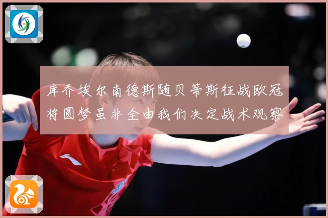 库乔埃尔南德斯随贝蒂斯征战欧冠将圆梦虽非全由我们决定战术观察：最新赛事动态与深度分析