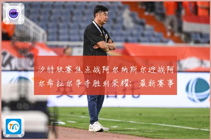 沙特联赛焦点战阿尔纳斯尔迎战阿尔希拉尔争夺胜利荣耀：最新赛事动态与深度分析