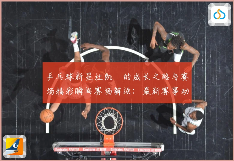 乒乓球新星杜凯琹的成长之路与赛场精彩瞬间赛场解读：最新赛事动态与深度分析