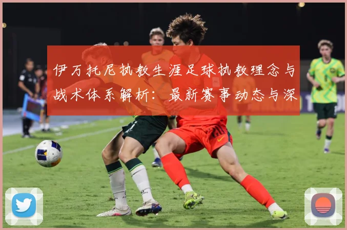 伊万托尼执教生涯足球执教理念与战术体系解析：最新赛事动态与深度分析