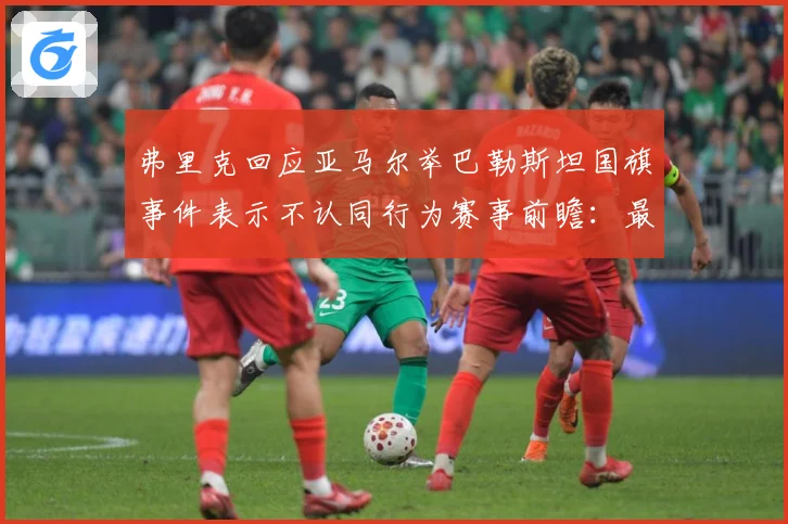 弗里克回应亚马尔举巴勒斯坦国旗事件表示不认同行为赛事前瞻：最新赛事动态与深度分析