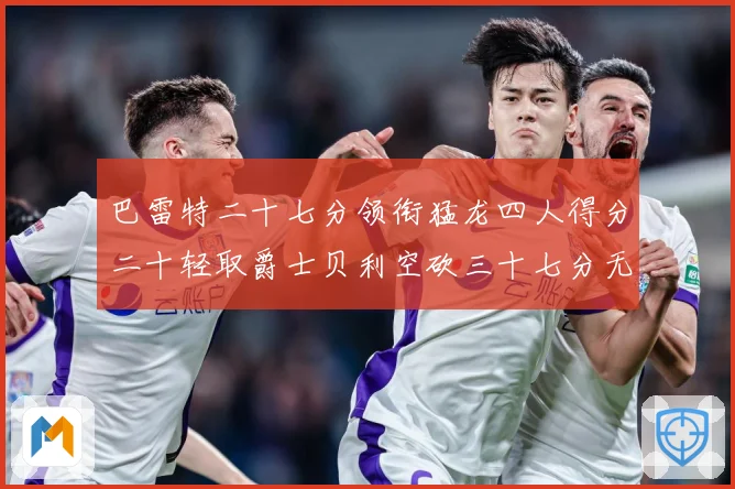 巴雷特二十七分领衔猛龙四人得分二十轻取爵士贝利空砍三十七分无成长观察：最新赛事动态与深度分析