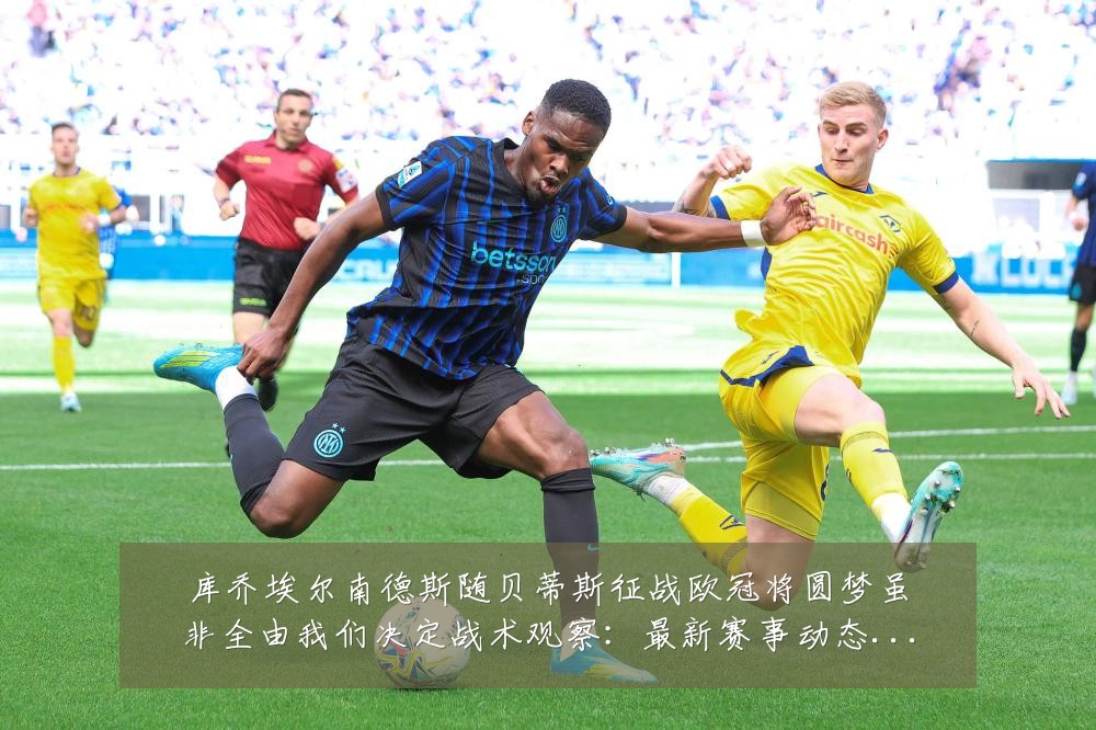 库乔埃尔南德斯随贝蒂斯征战欧冠将圆梦虽非全由我们决定战术观察：最新赛事动态与深度分析